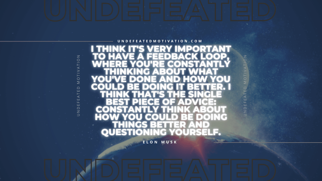 "I think it's very important to have a feedback loop, where you're constantly thinking about what you've done and how you could be doing it better. I think that's the single best piece of advice: constantly think about how you could be doing things better and questioning yourself." -Elon Musk -Undefeated Motivation