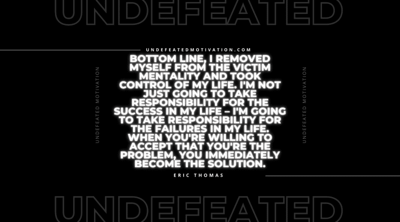 "Bottom line, I removed myself from the victim mentality and took control of my life. I'm not just going to take responsibility for the success in my life – I'm going to take responsibility for the failures in my life. When you're willing to accept that you're the problem, you immediately become the solution." -Eric Thomas -Undefeated Motivation