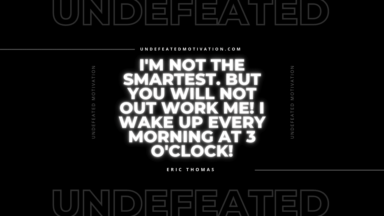 "I'm not the smartest. But you will not out work me! I wake up every morning at 3 o'clock!" -Eric Thomas -Undefeated Motivation