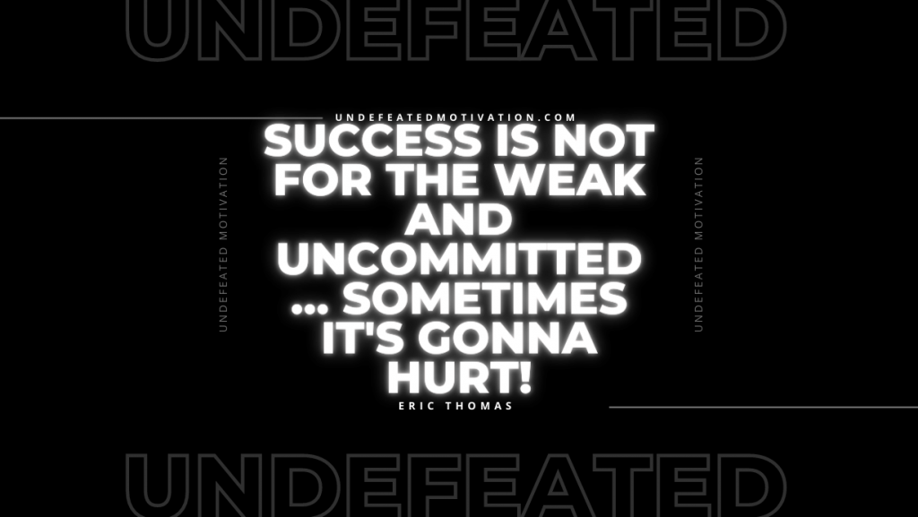 "Success is not for the weak and uncommitted… Sometimes it's gonna hurt!" -Eric Thomas -Undefeated Motivation
