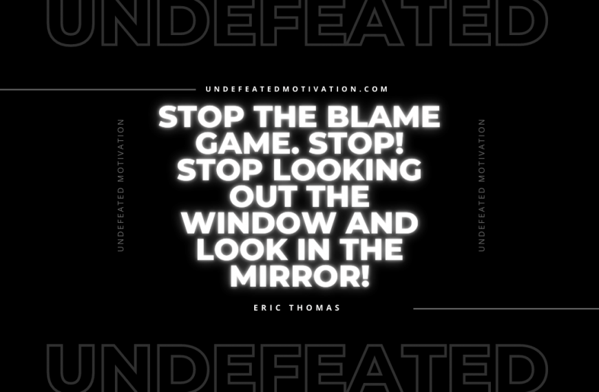 “Stop the blame game. Stop! Stop looking out the window and look in the mirror!” -Eric Thomas
