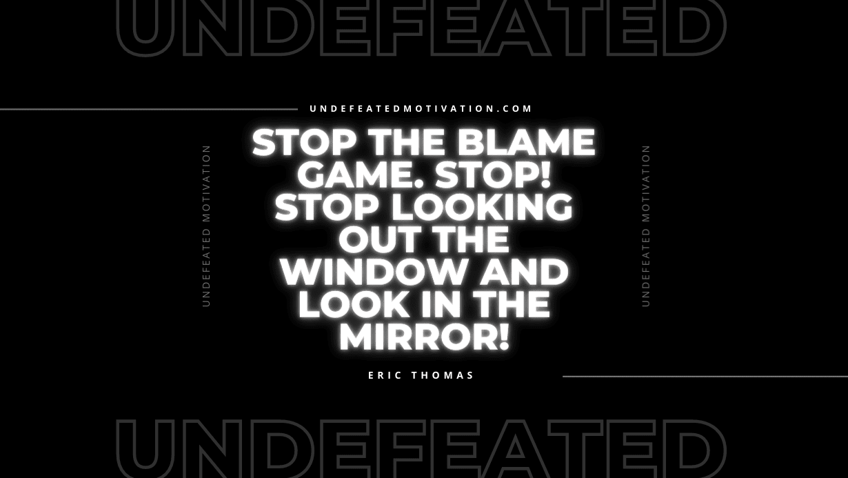 “Stop the blame game. Stop! Stop looking out the window and look in the mirror!” -Eric Thomas