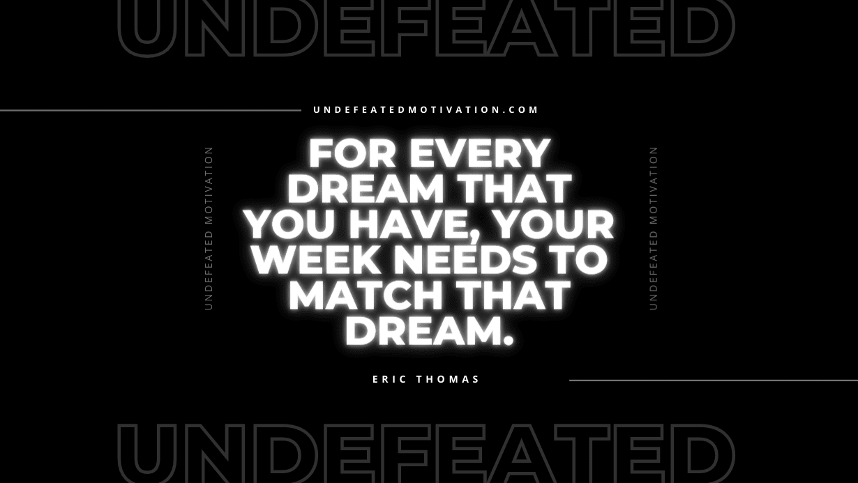 "For every dream that you have, your week needs to match that dream." -Eric Thomas -Undefeated Motivation