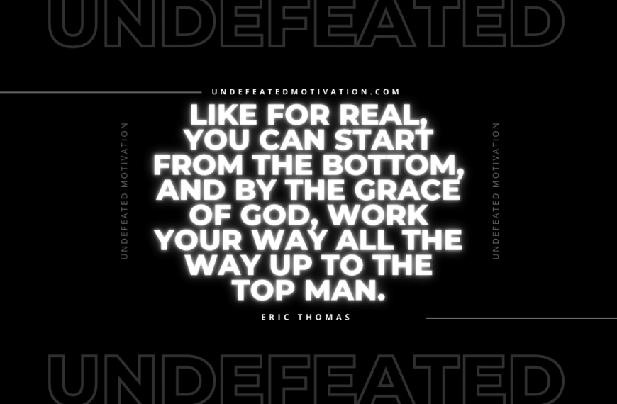 “Like for real, you can start from the bottom, and by the grace of God, work your way all the way up to the top man.” -Eric Thomas