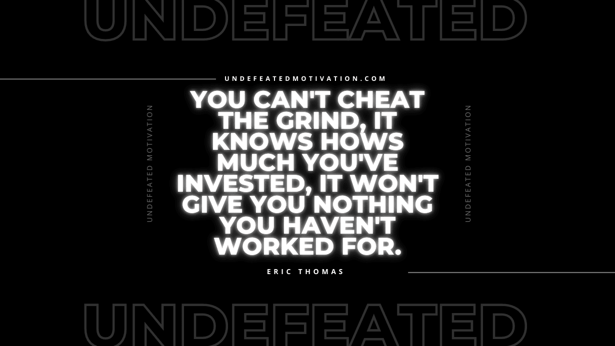 "You can't cheat the grind, it knows hows much you've invested, it won't give you nothing you haven't worked for." -Eric Thomas -Undefeated Motivation