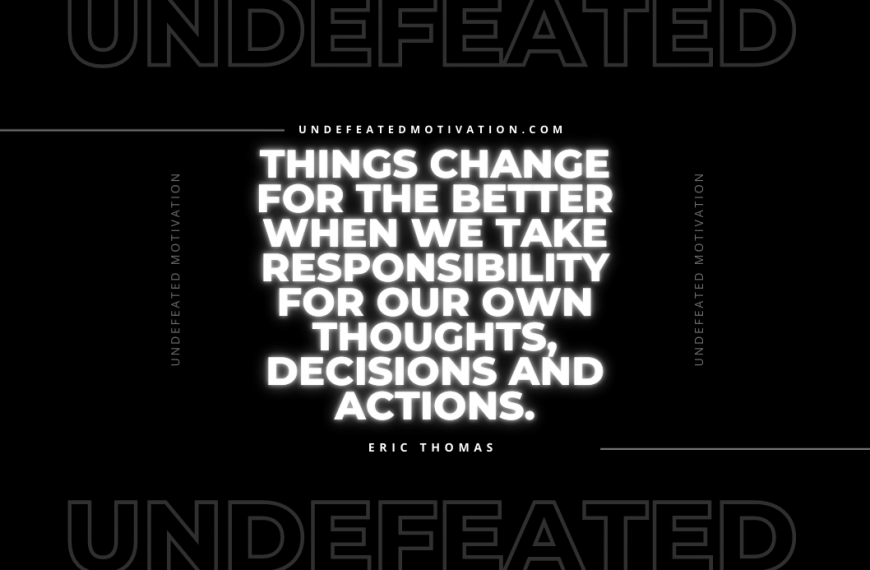 “Things change for the better when we take responsibility for our own thoughts, decisions and actions.” -Eric Thomas