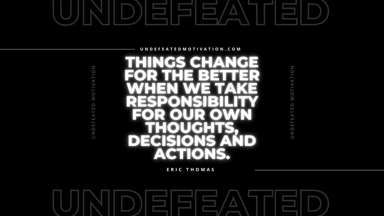 "Things change for the better when we take responsibility for our own thoughts, decisions and actions." -Eric Thomas -Undefeated Motivation