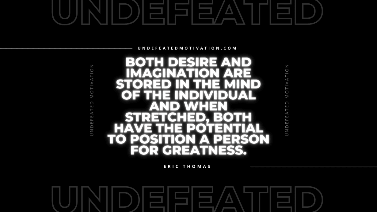 “Both desire and imagination are stored in the mind of the individual and when stretched, both have the potential to position a person for greatness.” -Eric Thomas