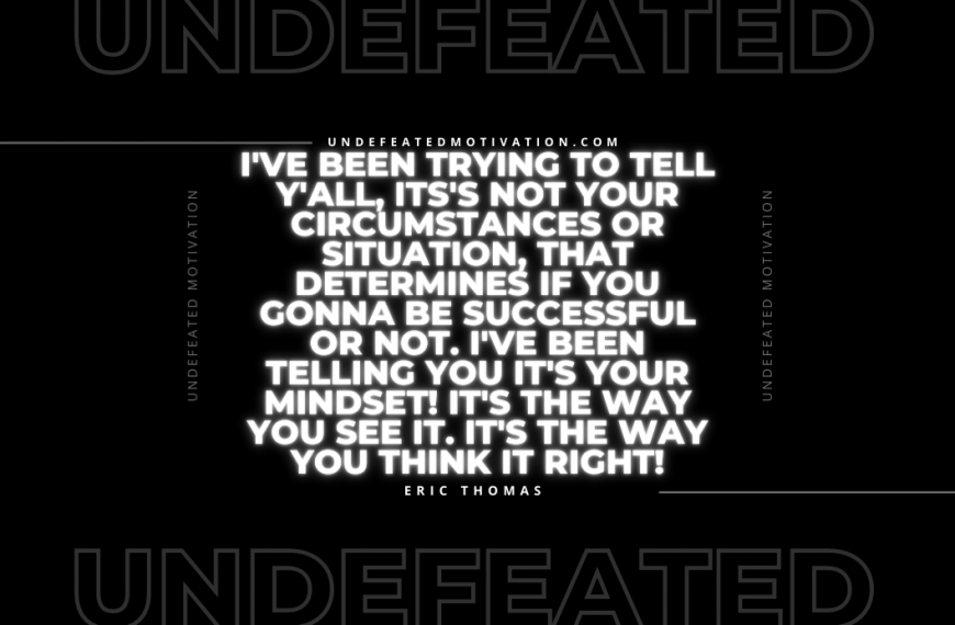 “I’ve been trying to tell y’all, its’s not your circumstances or situation, that determines if you gonna be successful or not. I’ve been telling you it’s your mindset! It’s the way you see it. It’s the way you think it right!” -Eric Thomas