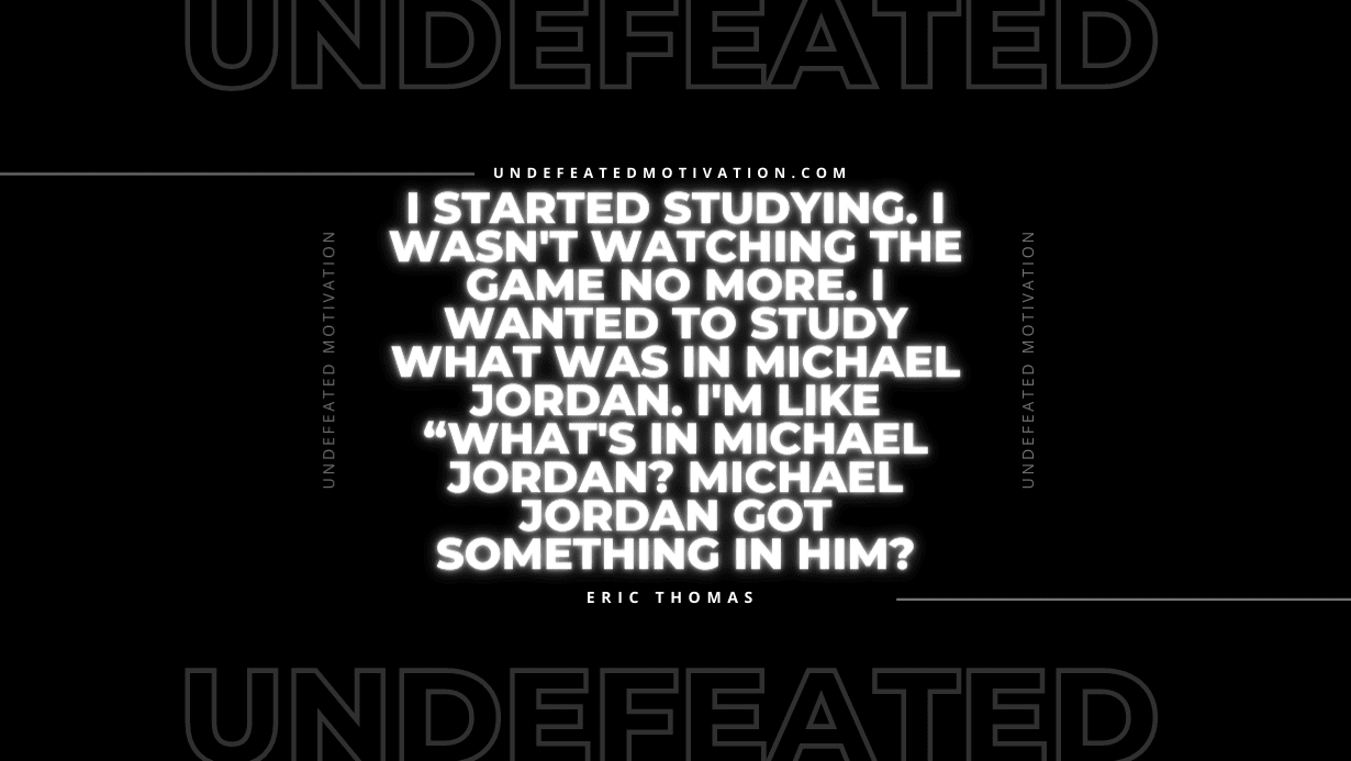 “I started studying. I wasn’t watching the game no more. I wanted to study what was in Michael Jordan. I’m like “What’s in Michael Jordan? Michael Jordan got something in him?” -Eric Thomas