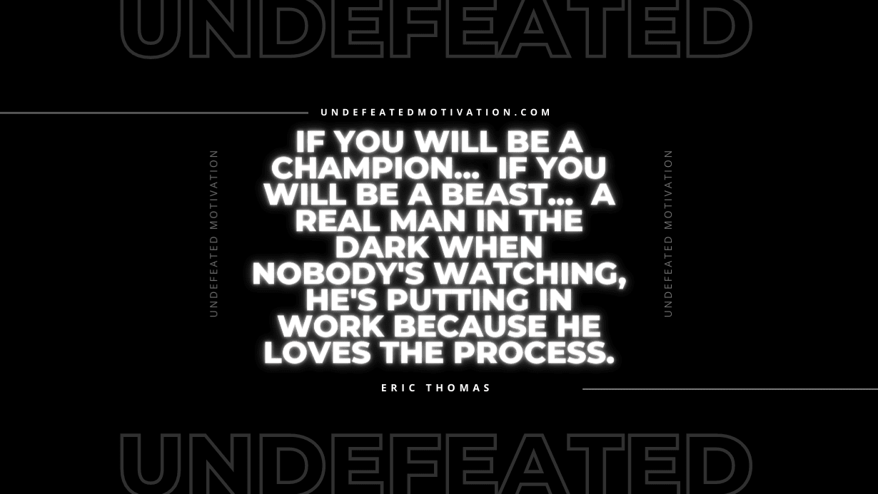 “If you will be a champion… If you will be a beast… A real man in the dark when nobody’s watching, he’s putting in work because he LOVES THE PROCESS.” -Eric Thomas