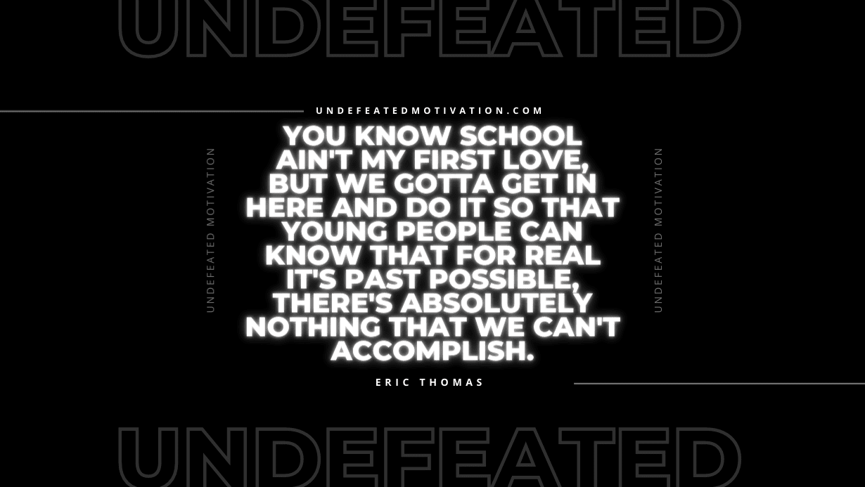 “You know school ain’t my first love, but we gotta get in here and do it so that young people can know that for real it’s past possible, there’s absolutely nothing that we can’t accomplish.” -Eric Thomas