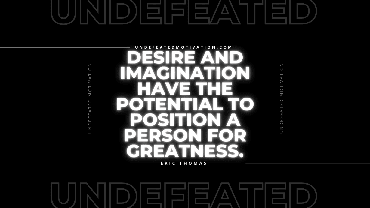 “Desire and imagination have the potential to position a person for greatness.” -Eric Thomas