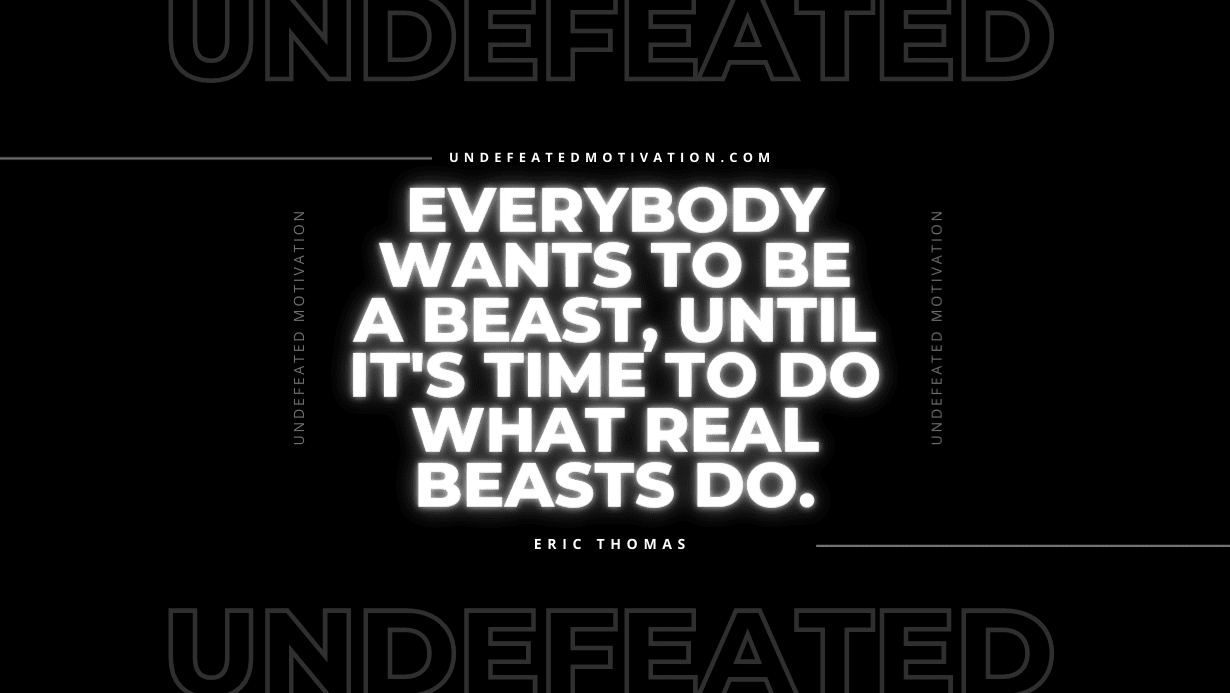 "Everybody wants to be a beast, until it's time to do what real beasts do." -Eric Thomas -Undefeated Motivation