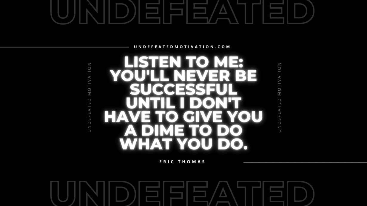 “Listen to me: You’ll never be successful until I don’t have to give you a dime to do what you do.” -Eric Thomas