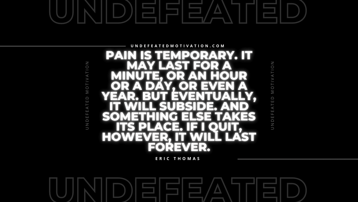 “Pain is temporary. It may last for a minute, or an hour or a day, or even a year. But eventually, it will subside. And something else takes its place. If I quit, however, it will last forever.” -Eric Thomas