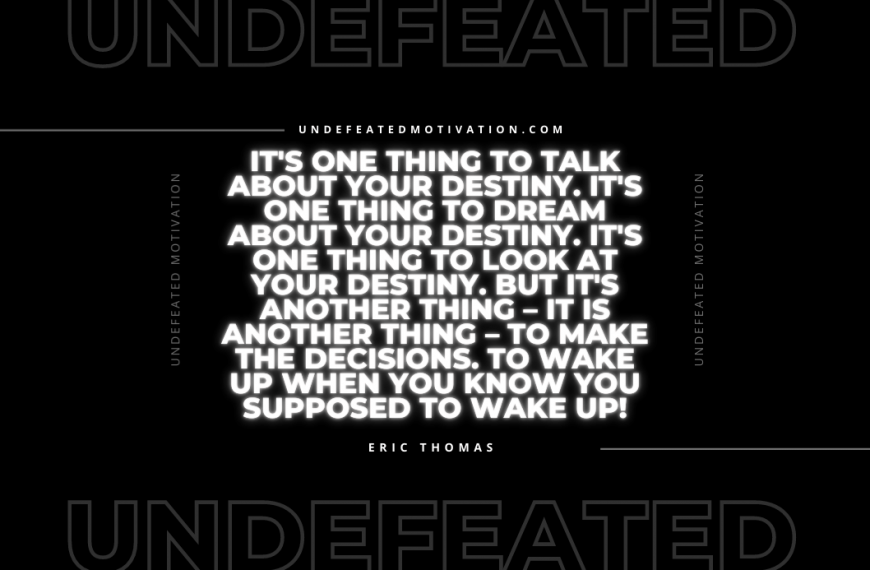 “It’s one thing to talk about your destiny. It’s one thing to dream about your destiny. It’s one thing to look at your destiny. But it’s another thing – it is another thing – to make the decisions. To wake up when you know you supposed to wake up!” -Eric Thomas