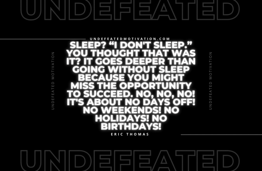 “Sleep? “I don’t sleep.” You thought that was it? It goes deeper than going without sleep because you might miss the opportunity to succeed. No, no, no! It’s about No Days Off! No weekends! No Holidays! No Birthdays!” -Eric Thomas