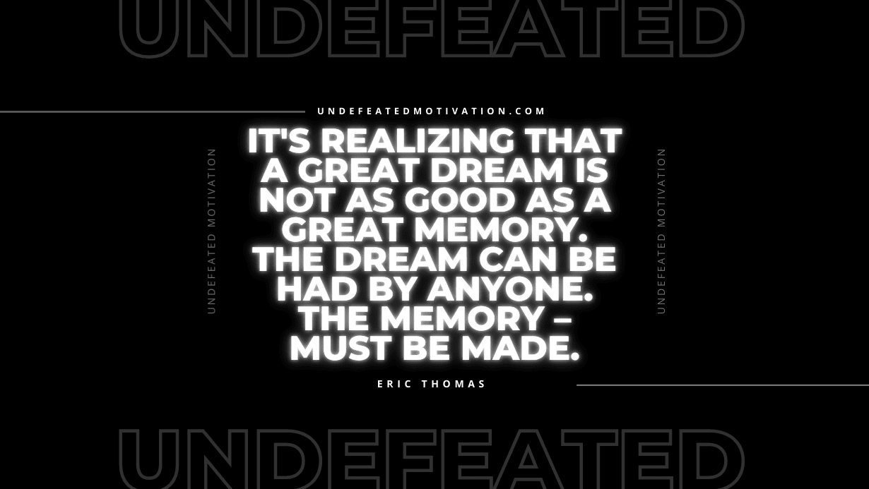 “It’s realizing that a great dream is not as good as a great memory. The dream can be had by anyone. The memory – must be made.” -Eric Thomas