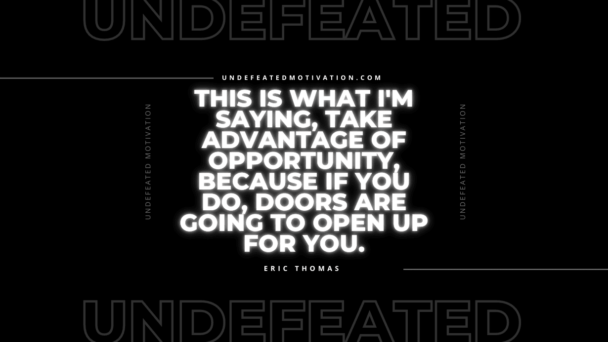 “This is what I’m saying, take advantage of opportunity, because if you do, doors are going to open up for you.” -Eric Thomas
