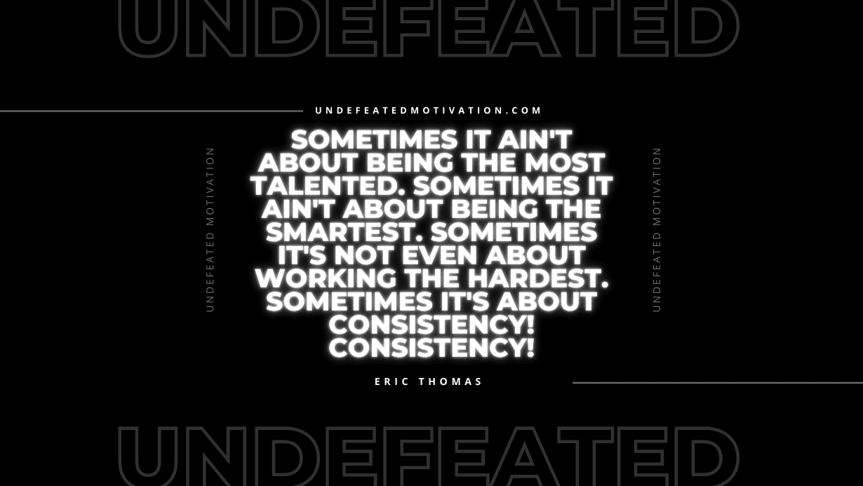 "Sometimes it ain't about being the most talented. Sometimes it ain't about being the smartest. Sometimes it's not even about working the hardest. Sometimes it's about consistency! Consistency!" -Eric Thomas -Undefeated Motivation