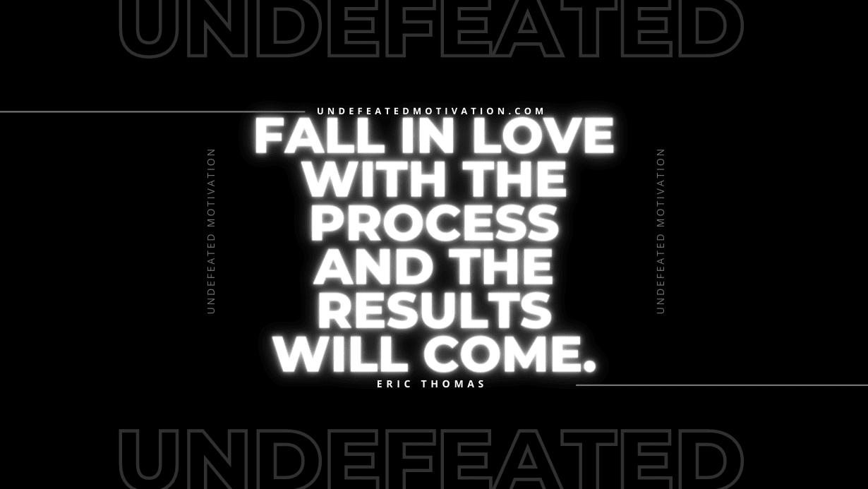"Fall in love with the process and the results will come." -Eric Thomas -Undefeated Motivation