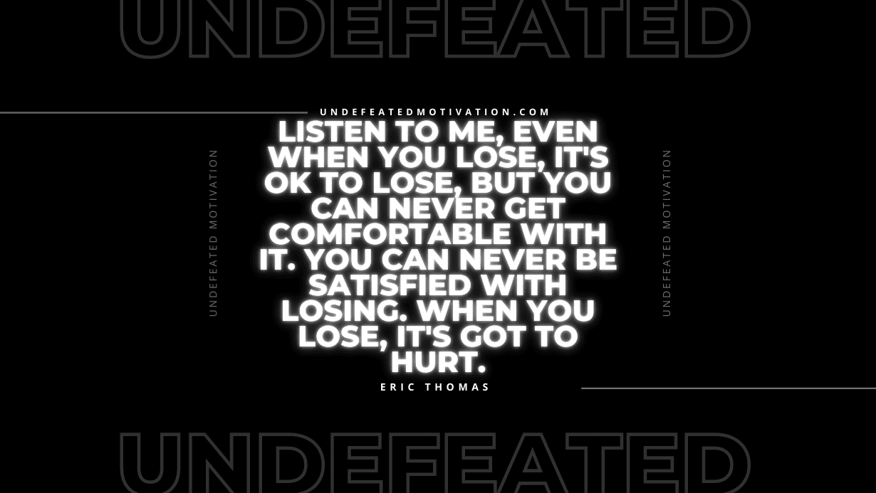 "Listen to me, even when you lose, it's OK to lose, but you can never get comfortable with it. You can never be satisfied with losing. When you lose, it's got to hurt." -Eric Thomas -Undefeated Motivation