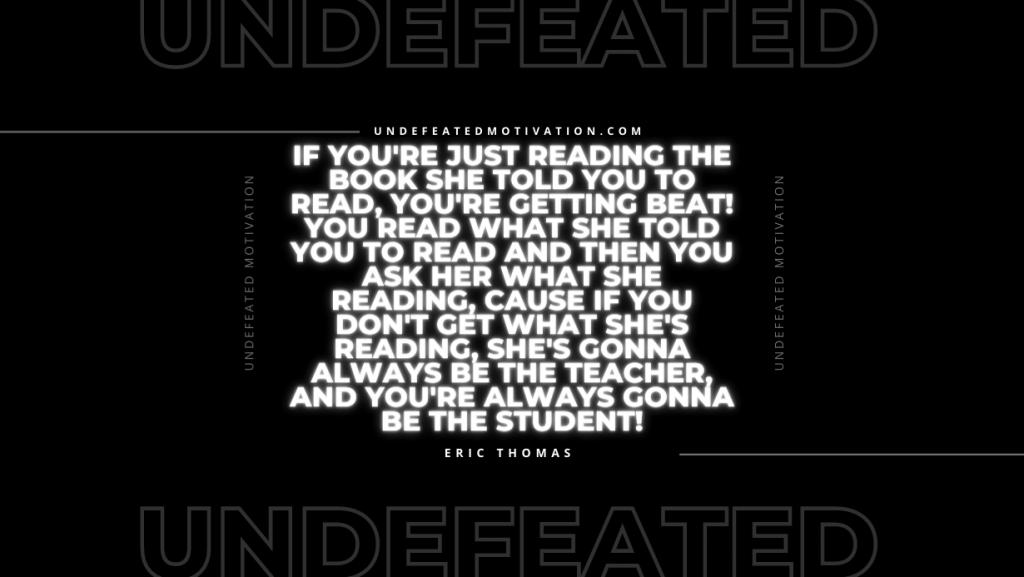 "If you're just reading the book she told you to read, you're getting beat! You read what she told you to read and then you ask her what she reading, cause if you don't get what she's reading, she's gonna always be the teacher, and you're always gonna be the student!" -Eric Thomas -Undefeated Motivation