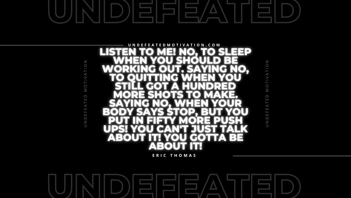 "Listen to me! No, to sleep when you should be working out. Saying no, to quitting when you still got a hundred more shots to make. Saying no, when your body says stop, but you put in fifty more push ups! You can't just talk about it! You gotta be about it!" -Eric Thomas -Undefeated Motivation