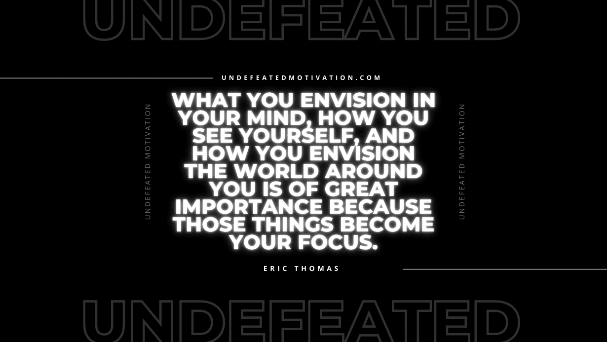 "What you envision in your mind, how you see yourself, and how you envision the world around you is of great importance because those things become your focus." -Eric Thomas -Undefeated Motivation