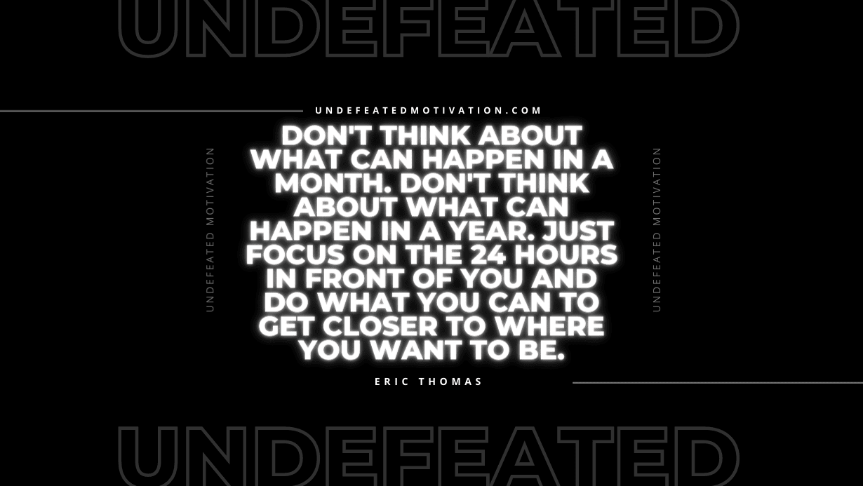"Don't think about what can happen in a month. Don't think about what can happen in a year. Just focus on the 24 hours in front of you and do what you can to get closer to where you want to be." -Eric Thomas -Undefeated Motivation
