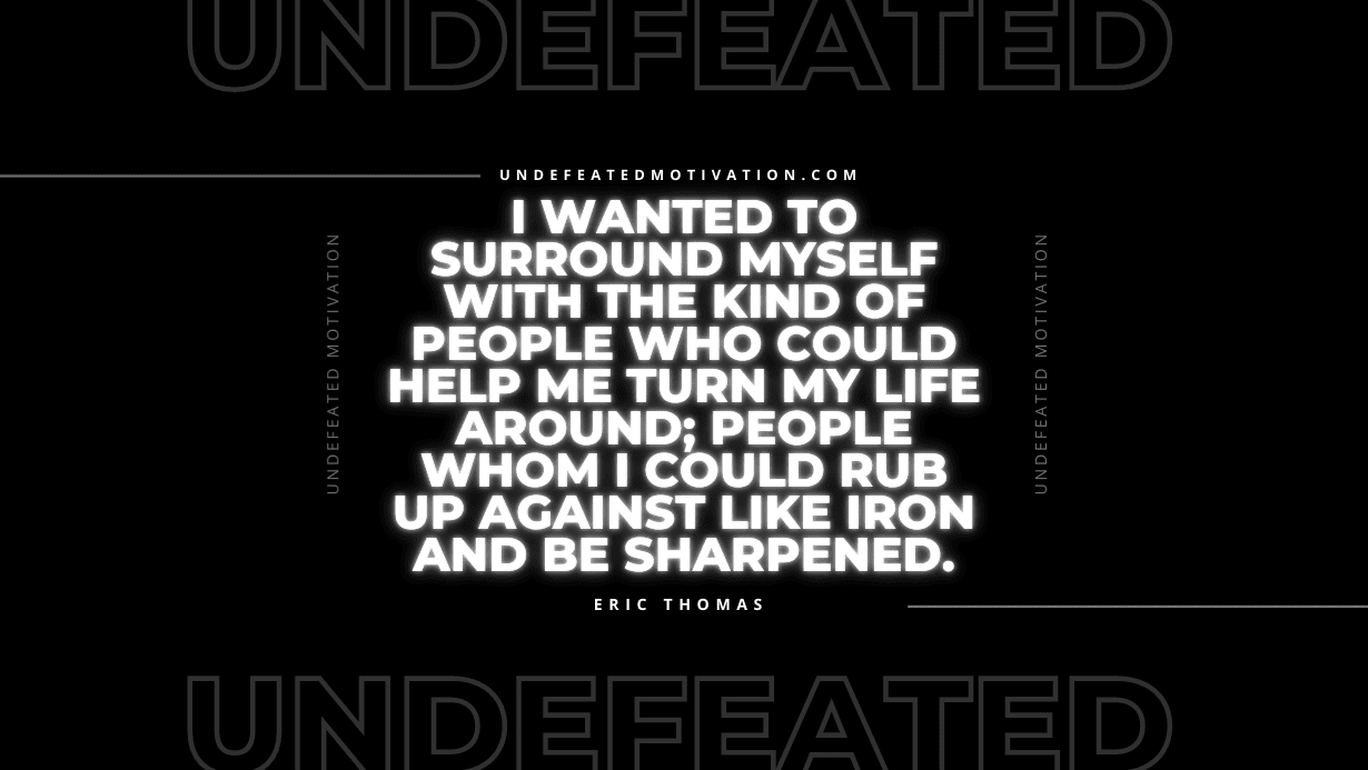 "I wanted to surround myself with the kind of people who could help me turn my life around; people whom I could rub up against like iron and be sharpened." -Eric Thomas -Undefeated Motivation