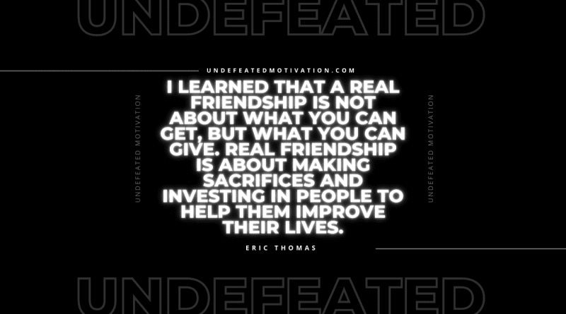 "I learned that a real friendship is not about what you can get, but what you can give. Real friendship is about making sacrifices and investing in people to help them improve their lives." -Eric Thomas -Undefeated Motivation