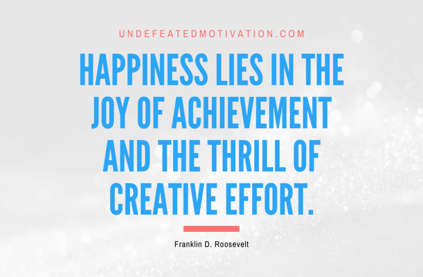 “Happiness lies in the joy of achievement and the thrill of creative effort.” -Franklin D. Roosevelt