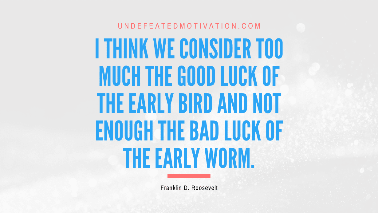 "I think we consider too much the good luck of the early bird and not enough the bad luck of the early worm." -Franklin D. Roosevelt -Undefeated Motivation