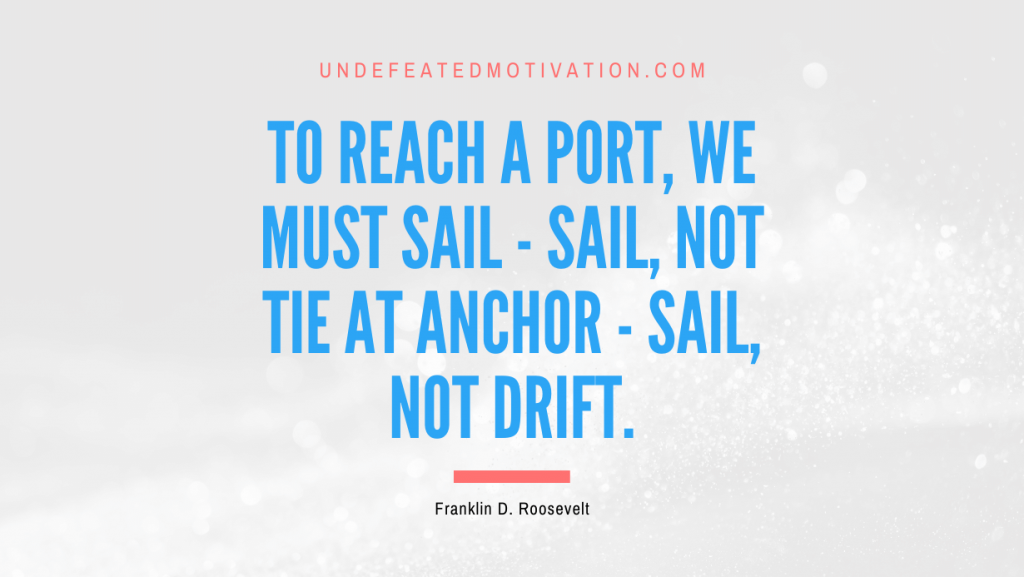 "To reach a port, we must sail - sail, not tie at anchor - sail, not drift." -Franklin D. Roosevelt -Undefeated Motivation