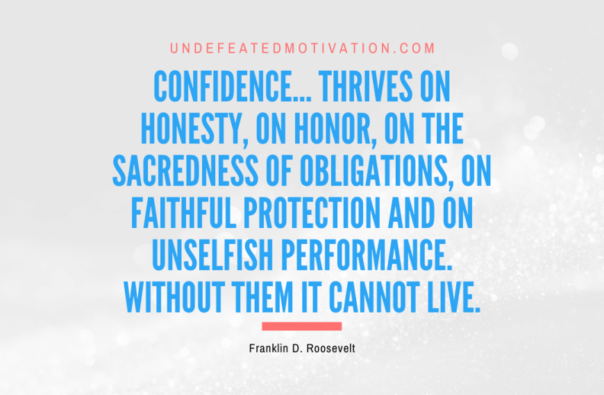 “Confidence… thrives on honesty, on honor, on the sacredness of obligations, on faithful protection and on unselfish performance. Without them it cannot live.” -Franklin D. Roosevelt