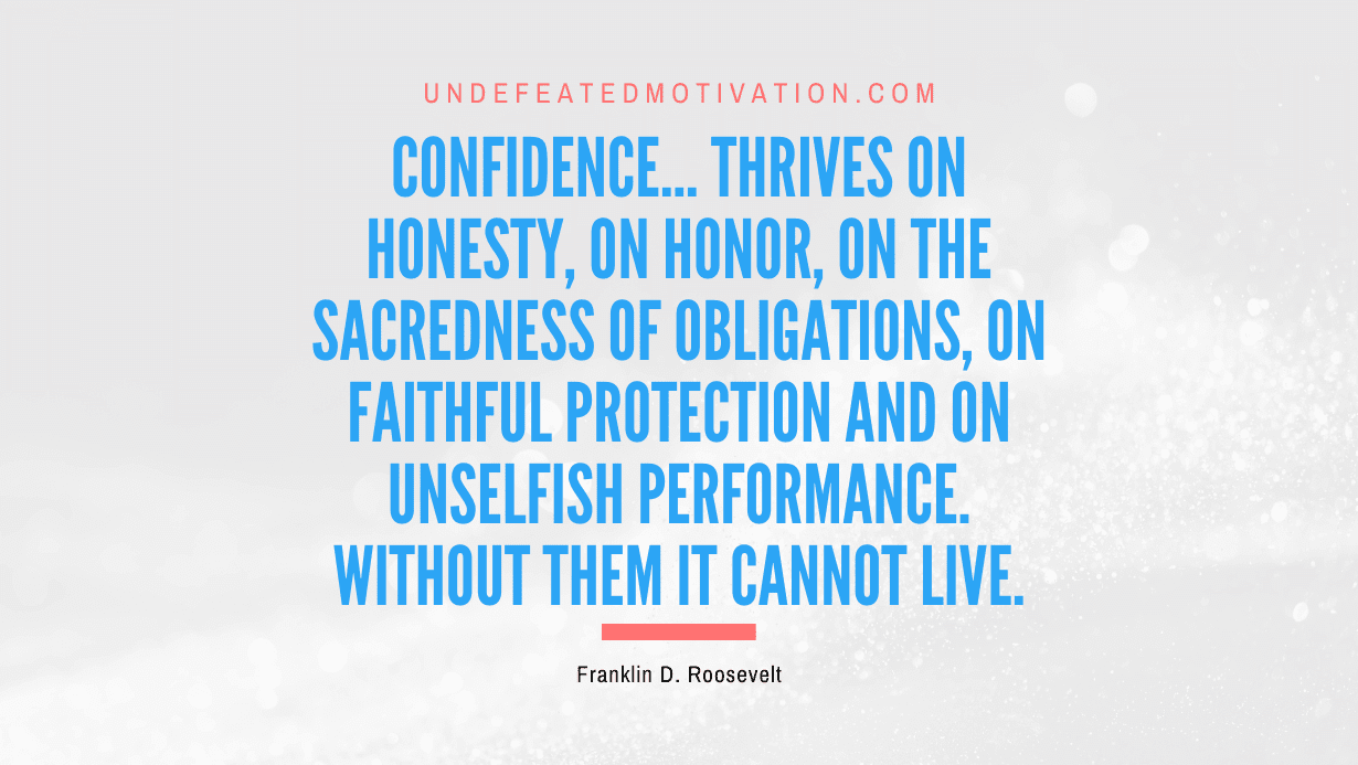 “Confidence… thrives on honesty, on honor, on the sacredness of obligations, on faithful protection and on unselfish performance. Without them it cannot live.” -Franklin D. Roosevelt