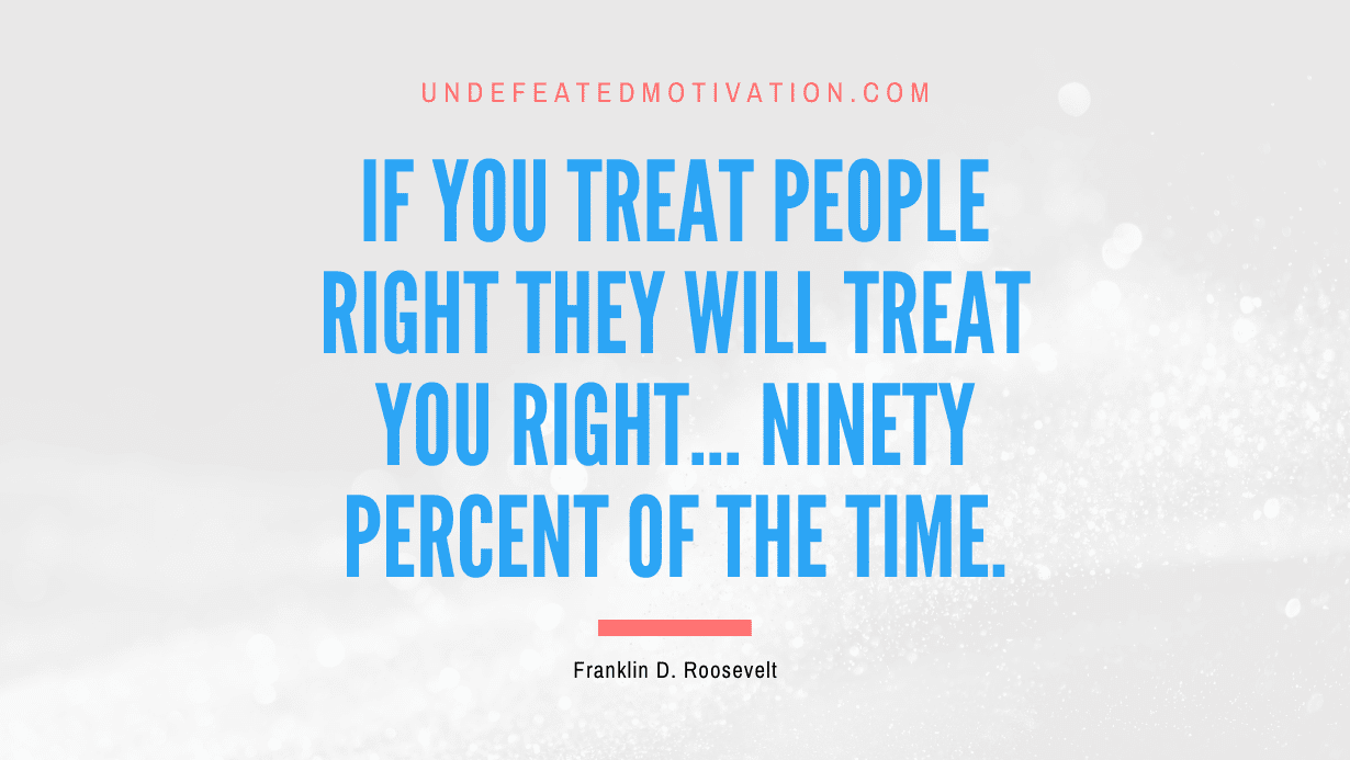 “If you treat people right they will treat you right… ninety percent of the time.” -Franklin D. Roosevelt