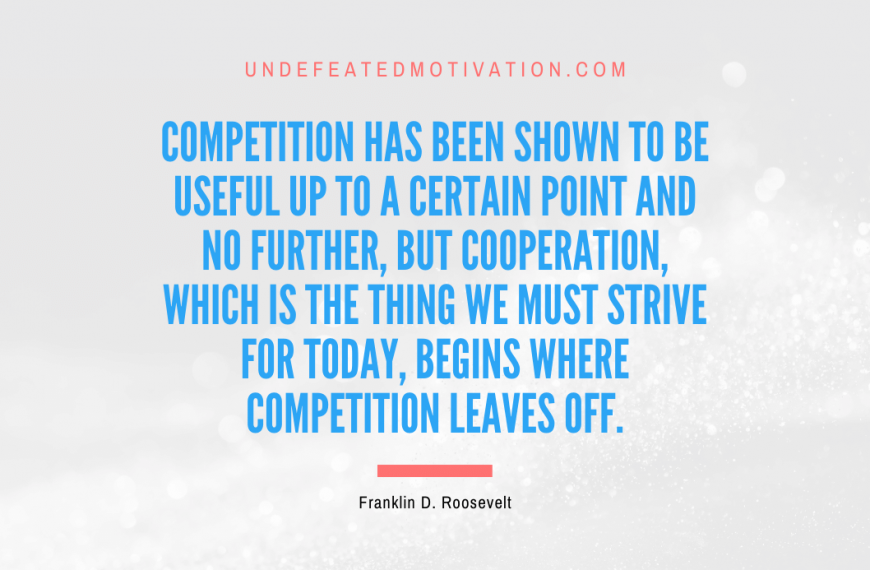 “Competition has been shown to be useful up to a certain point and no further, but cooperation, which is the thing we must strive for today, begins where competition leaves off.” -Franklin D. Roosevelt