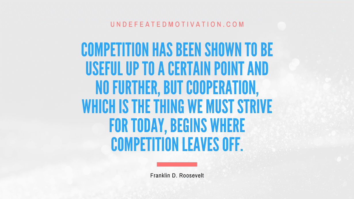 “Competition has been shown to be useful up to a certain point and no further, but cooperation, which is the thing we must strive for today, begins where competition leaves off.” -Franklin D. Roosevelt