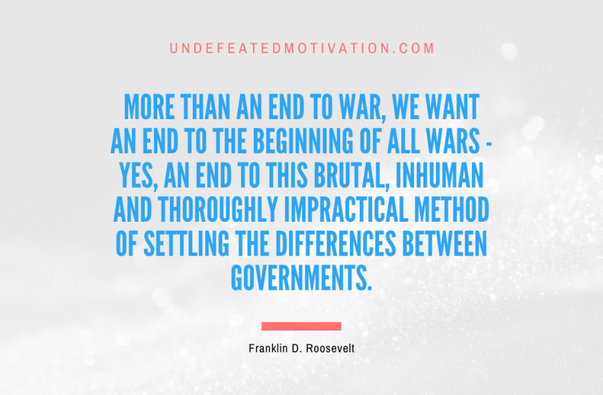 “More than an end to war, we want an end to the beginning of all wars – yes, an end to this brutal, inhuman and thoroughly impractical method of settling the differences between governments.” -Franklin D. Roosevelt