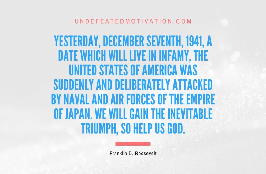 “Yesterday, December seventh, 1941, a date which will live in infamy, the United States of America was suddenly and deliberately attacked by naval and air forces of the Empire of Japan. We will gain the inevitable triumph, so help us God.” -Franklin D. Roosevelt