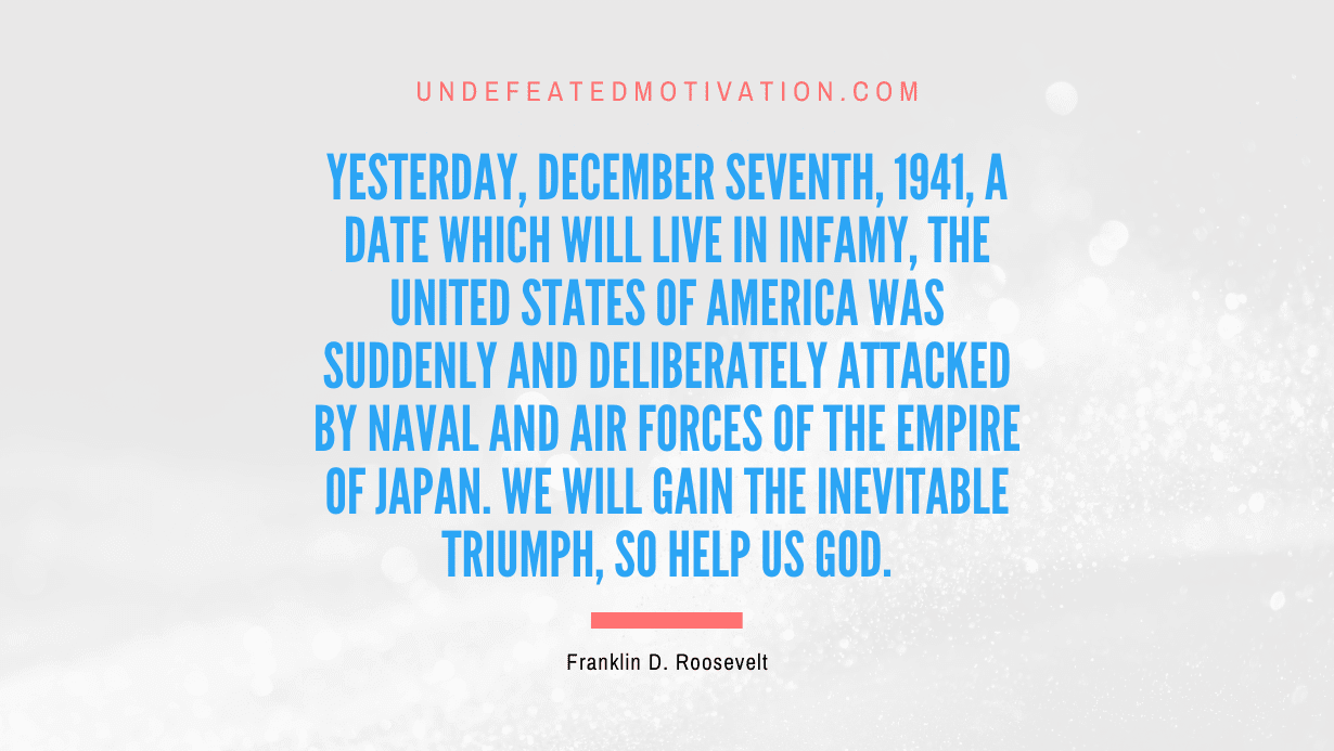 “Yesterday, December seventh, 1941, a date which will live in infamy, the United States of America was suddenly and deliberately attacked by naval and air forces of the Empire of Japan. We will gain the inevitable triumph, so help us God.” -Franklin D. Roosevelt