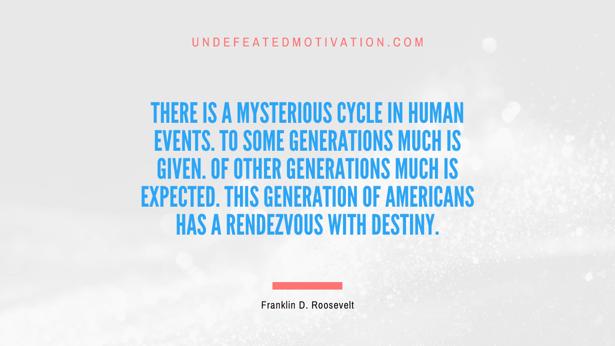 "There is a mysterious cycle in human events. To some generations much is given. Of other generations much is expected. This generation of Americans has a rendezvous with destiny." -Franklin D. Roosevelt -Undefeated Motivation