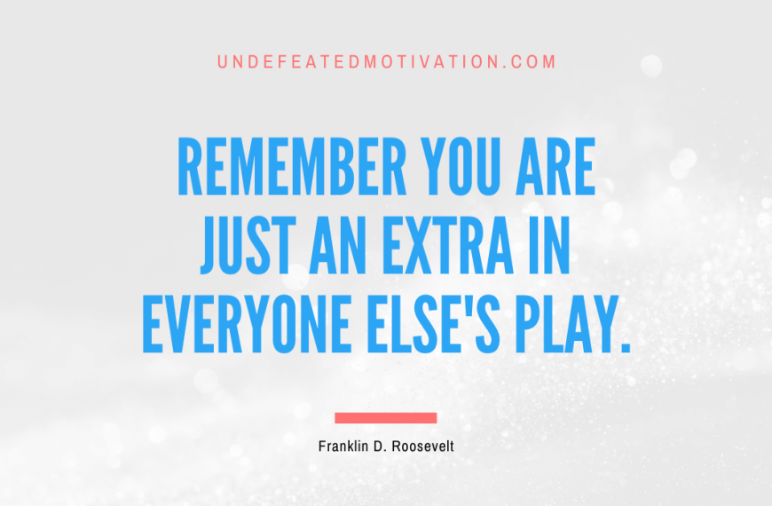 “Remember you are just an extra in everyone else’s play.” -Franklin D. Roosevelt