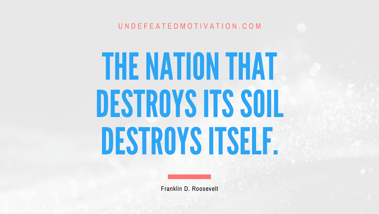 “The nation that destroys its soil destroys itself.” -Franklin D. Roosevelt