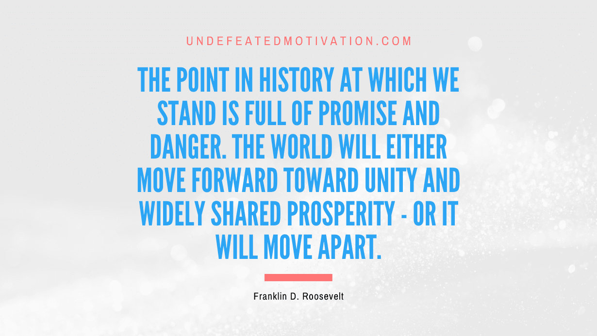 “The point in history at which we stand is full of promise and danger. The world will either move forward toward unity and widely shared prosperity – or it will move apart.” -Franklin D. Roosevelt