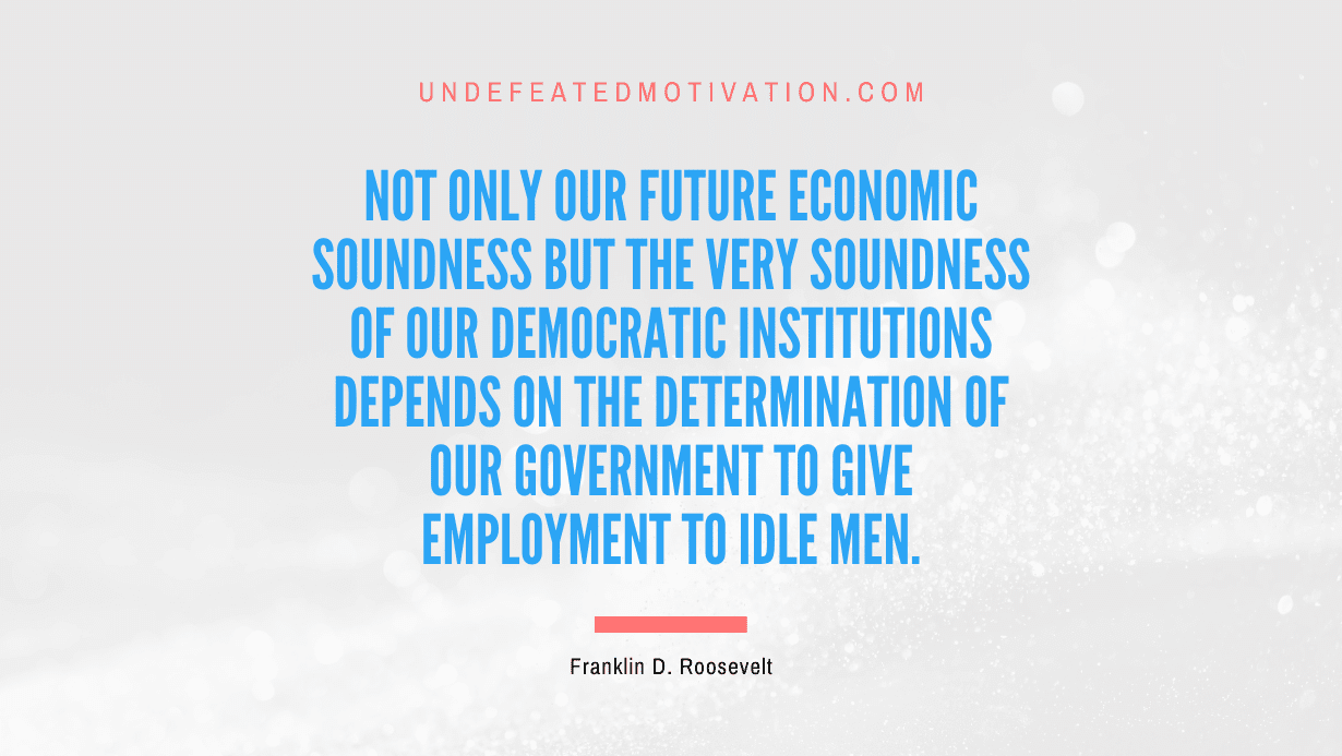 “Not only our future economic soundness but the very soundness of our democratic institutions depends on the determination of our government to give employment to idle men.” -Franklin D. Roosevelt