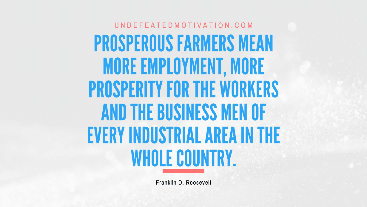 “Prosperous farmers mean more employment, more prosperity for the workers and the business men of every industrial area in the whole country.” -Franklin D. Roosevelt